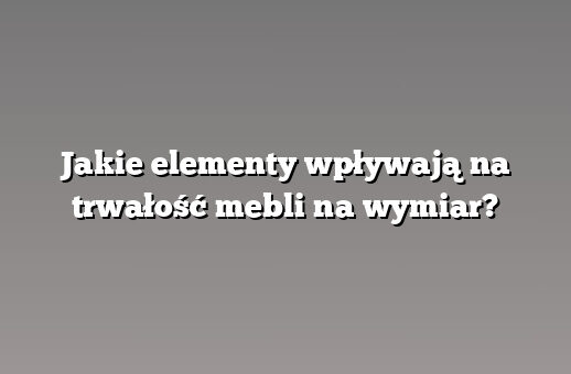 Jakie elementy wpływają na trwałość mebli na wymiar?