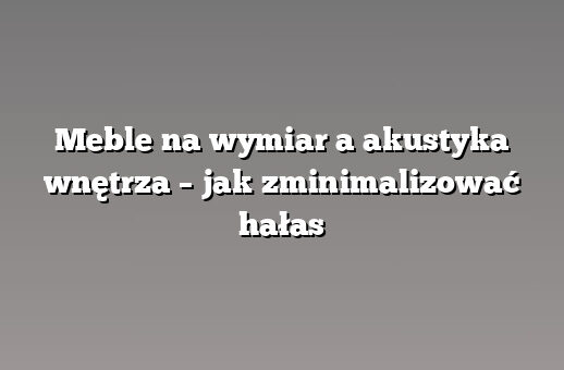 Meble na wymiar a akustyka wnętrza – jak zminimalizować hałas