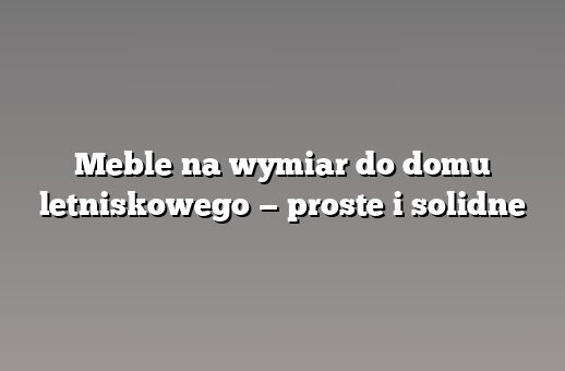 Meble na wymiar do domu letniskowego — proste i solidne
