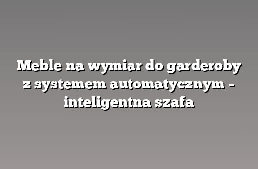 Meble na wymiar do garderoby z systemem automatycznym – inteligentna szafa