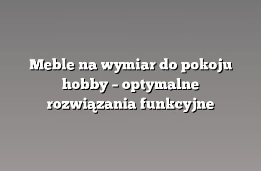 Meble na wymiar do pokoju hobby – optymalne rozwiązania funkcyjne