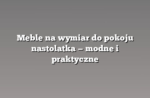 Meble na wymiar do pokoju nastolatka — modne i praktyczne