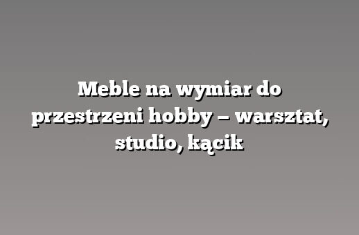 Meble na wymiar do przestrzeni hobby — warsztat, studio, kącik