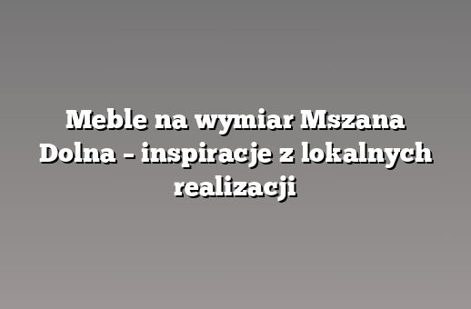Meble na wymiar Mszana Dolna – inspiracje z lokalnych realizacji