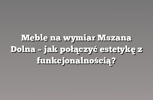 Meble na wymiar Mszana Dolna – jak połączyć estetykę z funkcjonalnością?