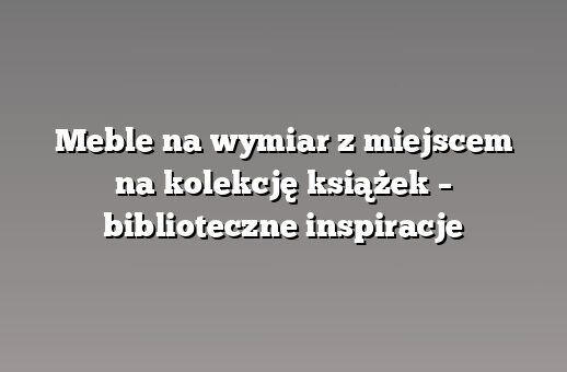 Meble na wymiar z miejscem na kolekcję książek – biblioteczne inspiracje