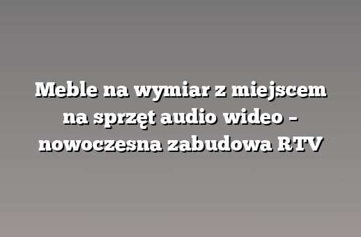 Meble na wymiar z miejscem na sprzęt audio‑wideo – nowoczesna zabudowa RTV