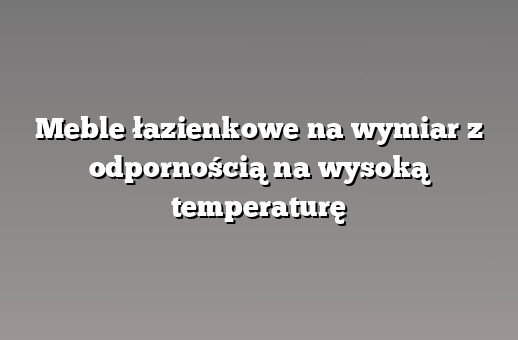 Meble łazienkowe na wymiar z odpornością na wysoką temperaturę