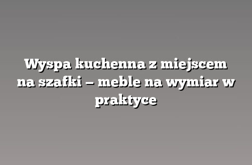 Wyspa kuchenna z miejscem na szafki — meble na wymiar w praktyce