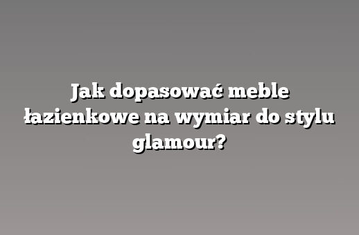 Jak dopasować meble łazienkowe na wymiar do stylu glamour?