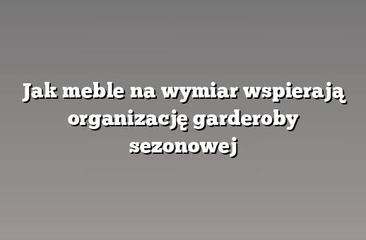 Jak meble na wymiar wspierają organizację garderoby sezonowej