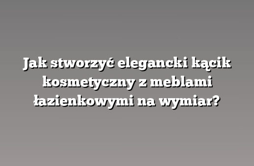 Jak stworzyć elegancki kącik kosmetyczny z meblami łazienkowymi na wymiar?
