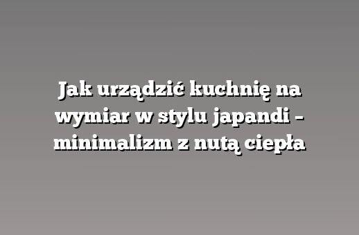 Jak urządzić kuchnię na wymiar w stylu japandi – minimalizm z nutą ciepła