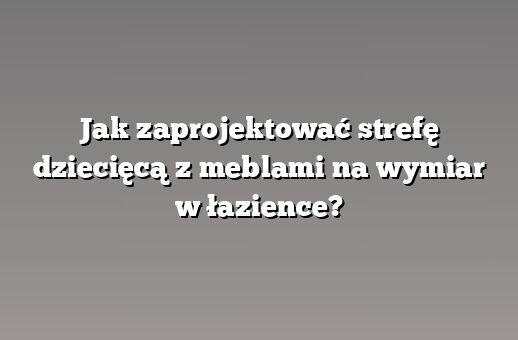 Jak zaprojektować strefę dziecięcą z meblami na wymiar w łazience?