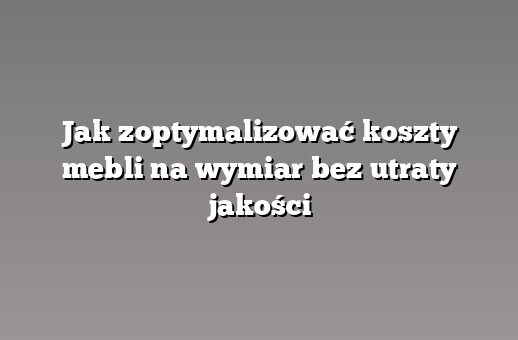 Jak zoptymalizować koszty mebli na wymiar bez utraty jakości
