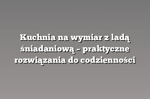 Kuchnia na wymiar z ladą śniadaniową – praktyczne rozwiązania do codzienności