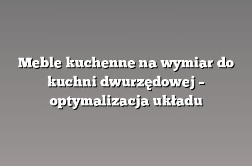 Meble kuchenne na wymiar do kuchni dwurzędowej – optymalizacja układu