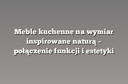 Meble kuchenne na wymiar inspirowane naturą – połączenie funkcji i estetyki