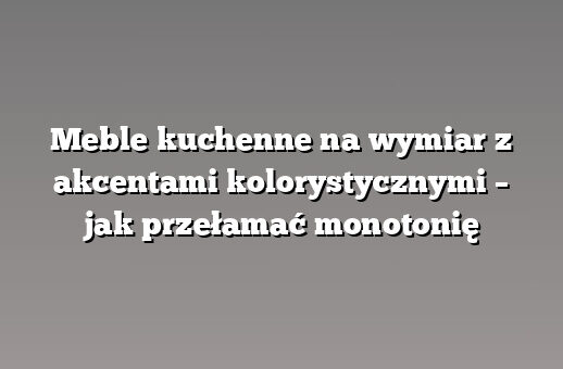 Meble kuchenne na wymiar z akcentami kolorystycznymi – jak przełamać monotonię