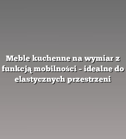 Meble kuchenne na wymiar z funkcją mobilności – idealne do elastycznych przestrzeni