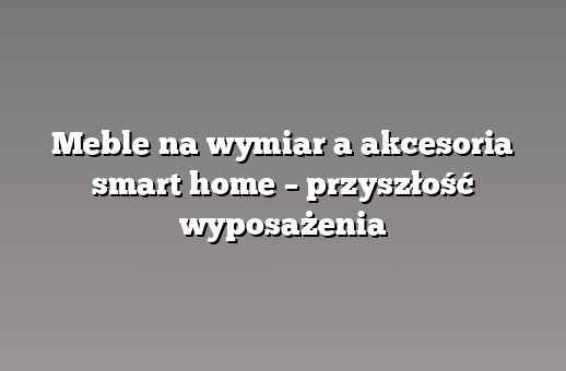 Meble na wymiar a akcesoria smart home – przyszłość wyposażenia