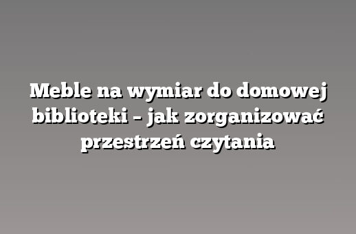 Meble na wymiar do domowej biblioteki – jak zorganizować przestrzeń czytania