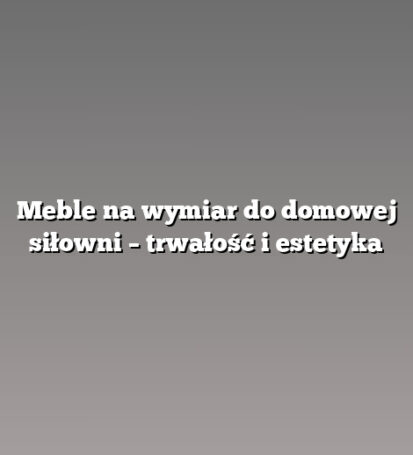 Meble na wymiar do domowej siłowni – trwałość i estetyka