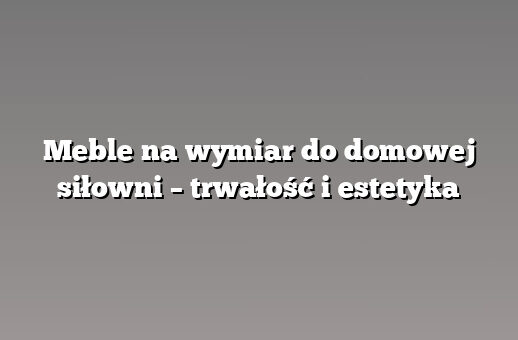 Meble na wymiar do domowej siłowni – trwałość i estetyka