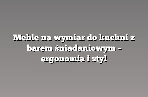 Meble na wymiar do kuchni z barem śniadaniowym – ergonomia i styl