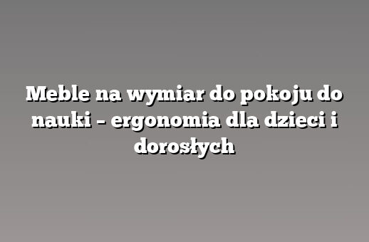 Meble na wymiar do pokoju do nauki – ergonomia dla dzieci i dorosłych