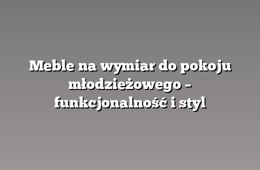 Meble na wymiar do pokoju młodzieżowego – funkcjonalność i styl