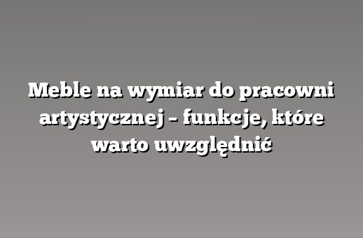 Meble na wymiar do pracowni artystycznej – funkcje, które warto uwzględnić