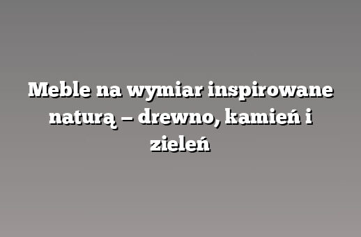 Meble na wymiar inspirowane naturą — drewno, kamień i zieleń
