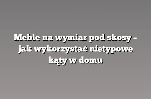 Meble na wymiar pod skosy – jak wykorzystać nietypowe kąty w domu