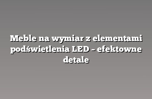 Meble na wymiar z elementami podświetlenia LED – efektowne detale