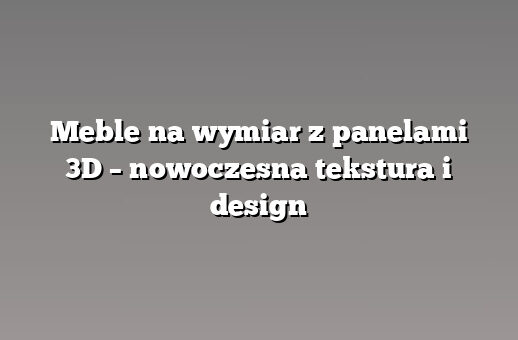 Meble na wymiar z panelami 3D – nowoczesna tekstura i design