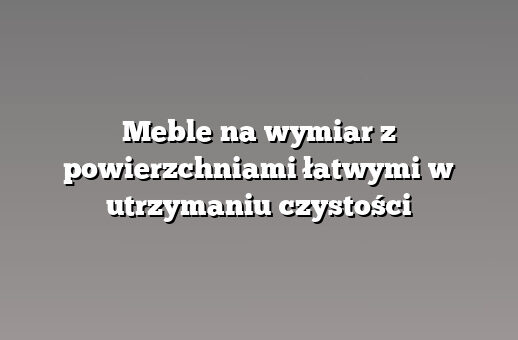 Meble na wymiar z powierzchniami łatwymi w utrzymaniu czystości