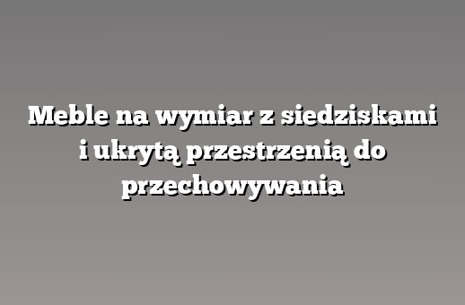 Meble na wymiar z siedziskami i ukrytą przestrzenią do przechowywania