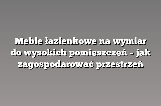 Meble łazienkowe na wymiar do wysokich pomieszczeń – jak zagospodarować przestrzeń
