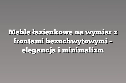 Meble łazienkowe na wymiar z frontami bezuchwytowymi – elegancja i minimalizm