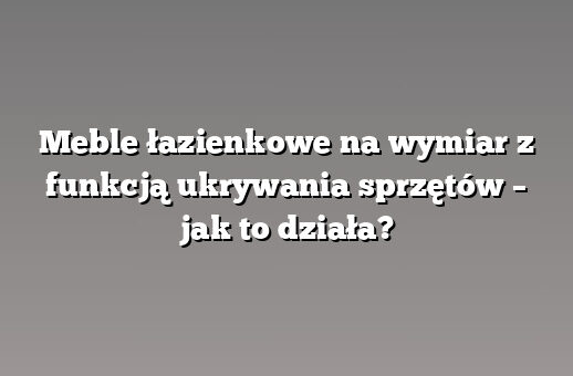 Meble łazienkowe na wymiar z funkcją ukrywania sprzętów – jak to działa?