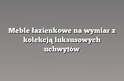 Meble łazienkowe na wymiar z kolekcją luksusowych uchwytów