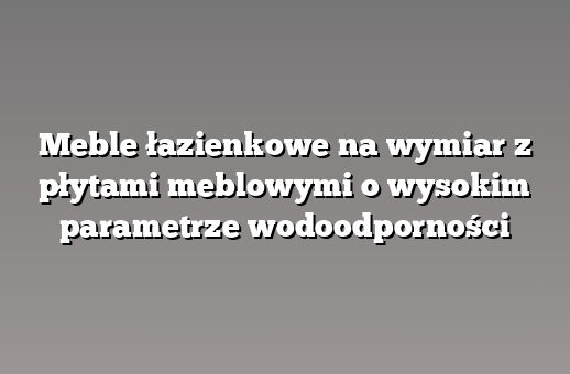 Meble łazienkowe na wymiar z płytami meblowymi o wysokim parametrze wodoodporności