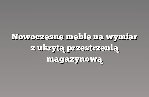 Nowoczesne meble na wymiar z ukrytą przestrzenią magazynową