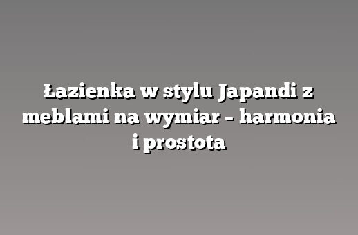 Łazienka w stylu Japandi z meblami na wymiar – harmonia i prostota