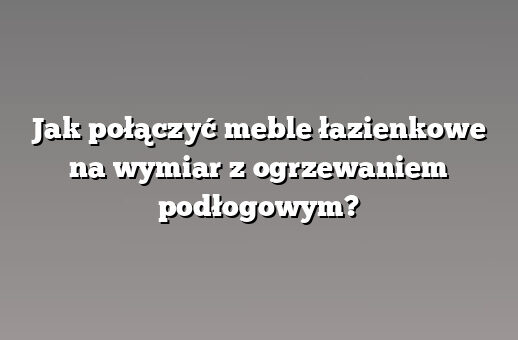 Jak połączyć meble łazienkowe na wymiar z ogrzewaniem podłogowym?