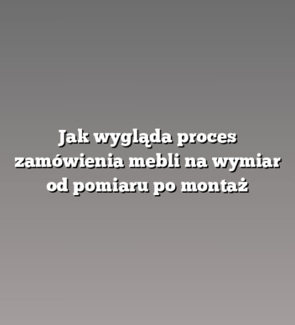 Jak wygląda proces zamówienia mebli na wymiar od pomiaru po montaż