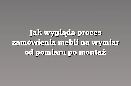 Jak wygląda proces zamówienia mebli na wymiar od pomiaru po montaż