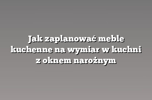 Jak zaplanować meble kuchenne na wymiar w kuchni z oknem narożnym