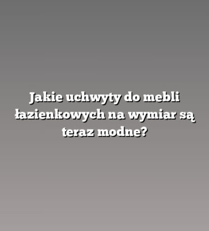 Jakie uchwyty do mebli łazienkowych na wymiar są teraz modne?